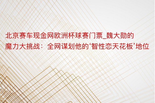 北京赛车现金网欧洲杯球赛门票_魏大勋的魔力大挑战：全网谋划他的‘智性恋天花板’地位
