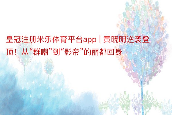 皇冠注册米乐体育平台app | 黄晓明逆袭登顶！从“群嘲”到“影帝”的丽都回身