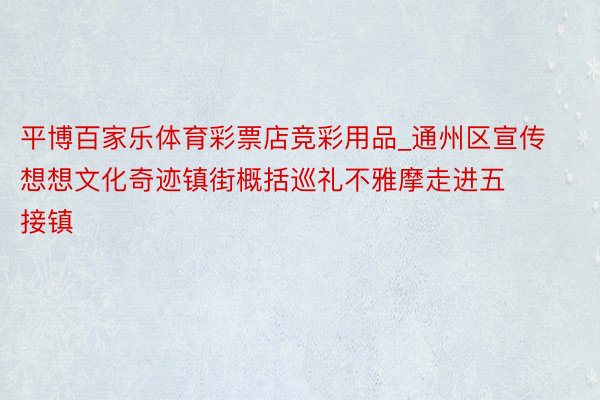 平博百家乐体育彩票店竞彩用品_通州区宣传想想文化奇迹镇街概括巡礼不雅摩走进五接镇