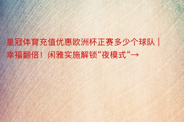 皇冠体育充值优惠欧洲杯正赛多少个球队 | 幸福翻倍！闲雅实施解锁“夜模式“→
