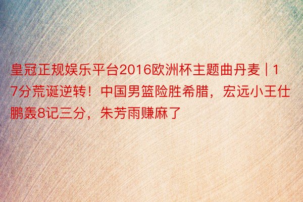 皇冠正规娱乐平台2016欧洲杯主题曲丹麦 | 17分荒诞逆转！中国男篮险胜希腊，宏远小王仕鹏轰8记三分，朱芳雨赚麻了
