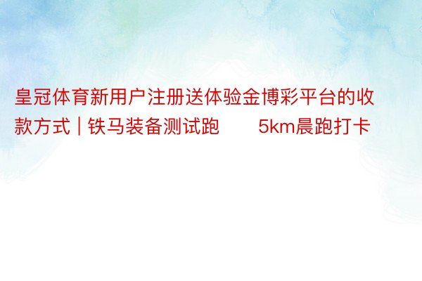 皇冠体育新用户注册送体验金博彩平台的收款方式 | 铁马装备测试跑☀️5km晨跑打卡