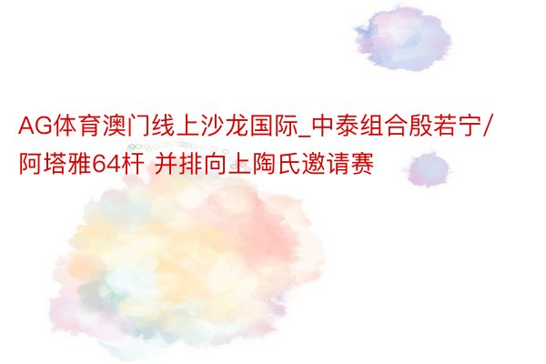 AG体育澳门线上沙龙国际_中泰组合殷若宁/阿塔雅64杆 并排向上陶氏邀请赛