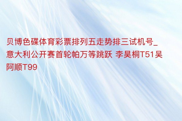 贝博色碟体育彩票排列五走势排三试机号_意大利公开赛首轮帕万等跳跃 李昊桐T51吴阿顺T99