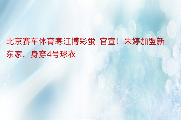 北京赛车体育寒江博彩蛍_官宣！朱婷加盟新东家，身穿4号球衣