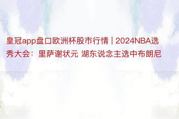 皇冠app盘口欧洲杯股市行情 | 2024NBA选秀大会：里萨谢状元 湖东说念主选中布朗尼