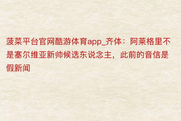 菠菜平台官网酷游体育app_齐体：阿莱格里不是塞尔维亚新帅候选东说念主，此前的音信是假新闻