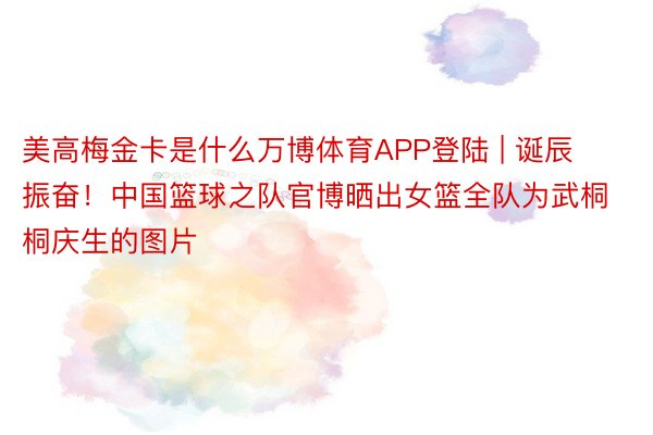 美高梅金卡是什么万博体育APP登陆 | 诞辰振奋！中国篮球之队官博晒出女篮全队为武桐桐庆生的图片