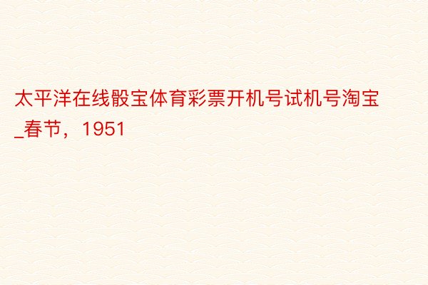 太平洋在线骰宝体育彩票开机号试机号淘宝_春节，1951