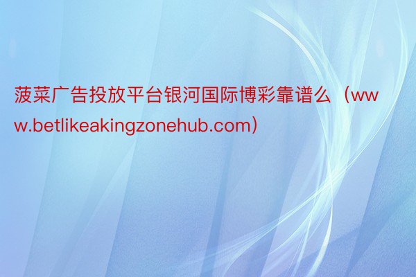 菠菜广告投放平台银河国际博彩靠谱么（www.betlikeakingzonehub.com）