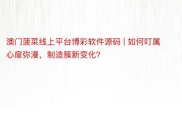 澳门菠菜线上平台博彩软件源码 | 如何叮属心扉弥漫，制造簇新变化？
