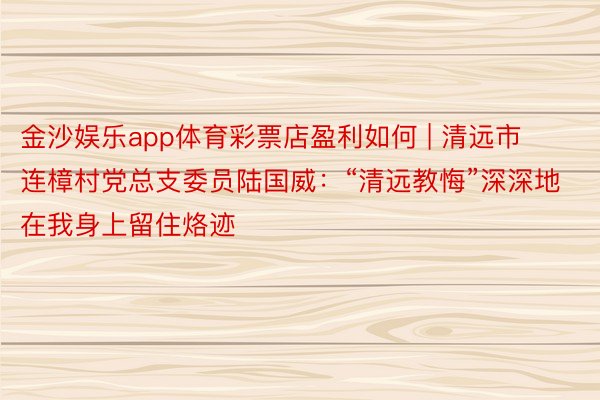金沙娱乐app体育彩票店盈利如何 | 清远市连樟村党总支委员陆国威：“清远教悔”深深地在我身上留住烙迹