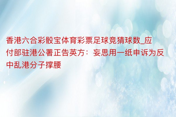 香港六合彩骰宝体育彩票足球竞猜球数_应付部驻港公署正告英方：妄思用一纸申诉为反中乱港分子撑腰
