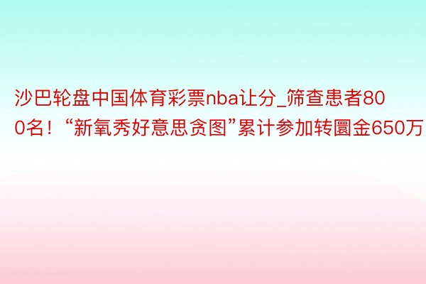 沙巴轮盘中国体育彩票nba让分_筛查患者800名！“新氧秀好意思贪图”累计参加转圜金650万