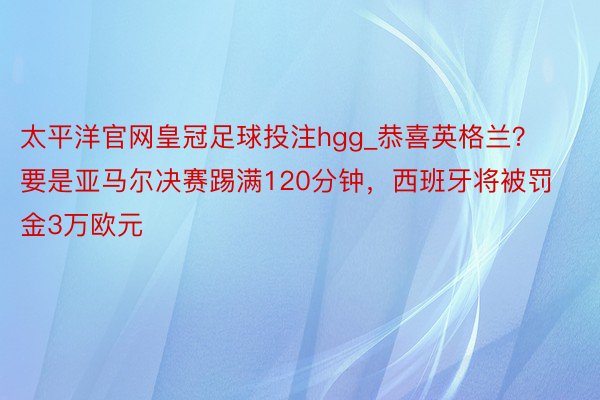 太平洋官网皇冠足球投注hgg_恭喜英格兰？要是亚马尔决赛踢满120分钟，西班牙将被罚金3万欧元