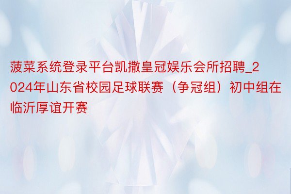 菠菜系统登录平台凯撒皇冠娱乐会所招聘_2024年山东省校园足球联赛（争冠组）初中组在临沂厚谊开赛