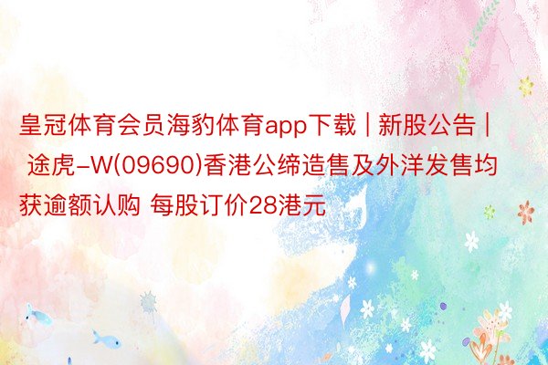 皇冠体育会员海豹体育app下载 | 新股公告 | 途虎-W(09690)香港公缔造售及外洋发售均获逾额认购 每股订价28港元