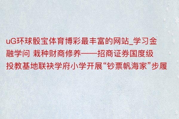 uG环球骰宝体育博彩最丰富的网站_学习金融学问 栽种财商修养——招商证券国度级投教基地联袂学府小学开展“钞票帆海家”步履