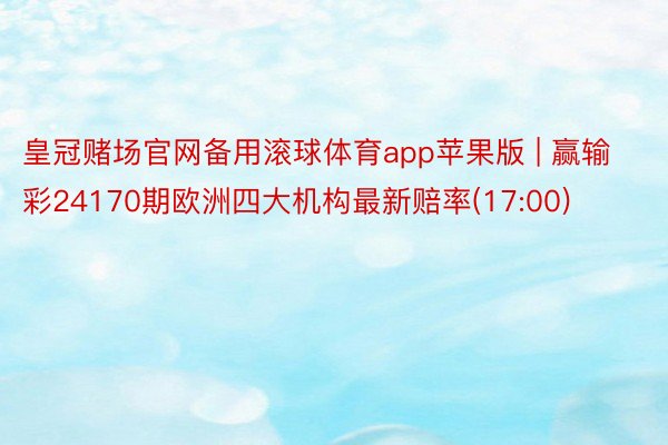 皇冠赌场官网备用滚球体育app苹果版 | 赢输彩24170期欧洲四大机构最新赔率(17:00)