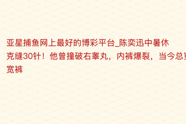 亚星捕鱼网上最好的博彩平台_陈奕迅中暑休克缝30针！他曾撞破右睾丸，内裤爆裂，当今总穿宽裤
