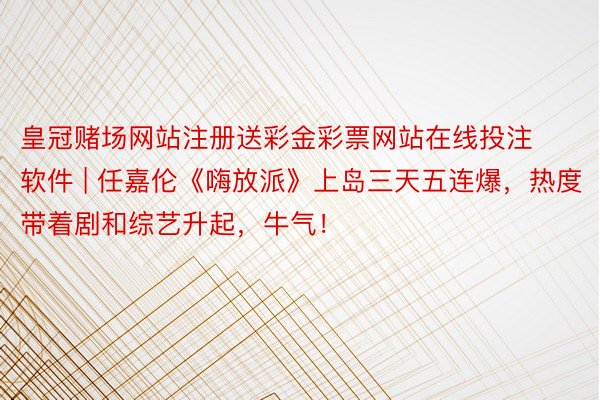 皇冠赌场网站注册送彩金彩票网站在线投注软件 | 任嘉伦《嗨放派》上岛三天五连爆,热度带着剧和综艺升起,牛气!