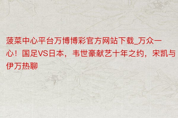 菠菜中心平台万博博彩官方网站下载_万众一心！国足VS日本，韦世豪献艺十年之约，宋凯与伊万热聊
