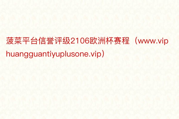 菠菜平台信誉评级2106欧洲杯赛程（www.viphuangguantiyuplusone.vip）