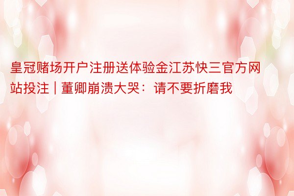皇冠赌场开户注册送体验金江苏快三官方网站投注 | 董卿崩溃大哭：请不要折磨我