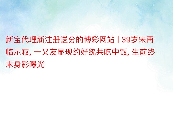 新宝代理新注册送分的博彩网站 | 39岁宋再临示寂, 一又友显现约好统共吃中饭, 生前终末身影曝光