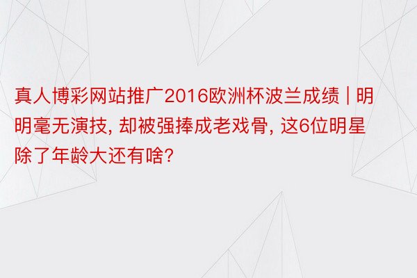 真人博彩网站推广2016欧洲杯波兰成绩 | 明明毫无演技, 却被强捧成老戏骨, 这6位明星除了年龄大还有啥?