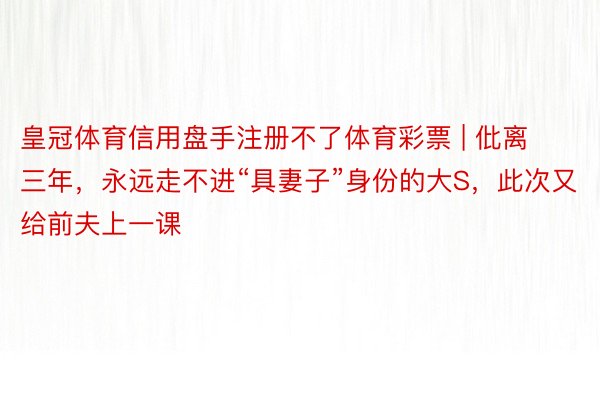 皇冠体育信用盘手注册不了体育彩票 | 仳离三年，永远走不进“具妻子”身份的大S，此次又给前夫上一课