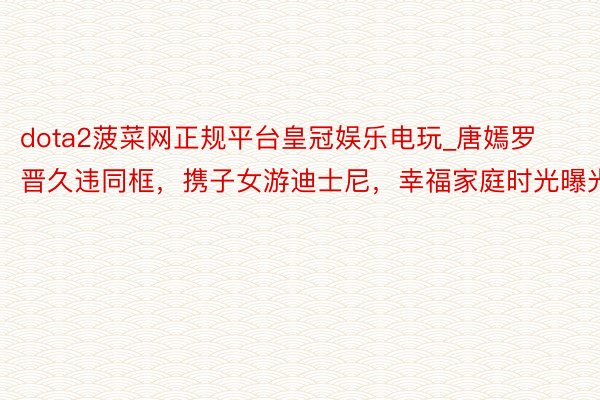 dota2菠菜网正规平台皇冠娱乐电玩_唐嫣罗晋久违同框，携子女游迪士尼，幸福家庭时光曝光