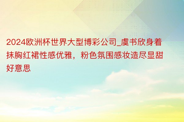 2024欧洲杯世界大型博彩公司_虞书欣身着抹胸红裙性感优雅，粉色氛围感妆造尽显甜好意思