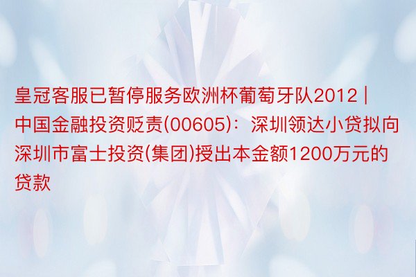 皇冠客服已暂停服务欧洲杯葡萄牙队2012 | 中国金融投资贬责(00605)：深圳领达小贷拟向深圳市富士投资(集团)授出本金额1200万元的贷款