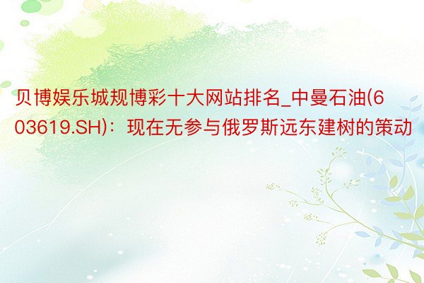 贝博娱乐城规博彩十大网站排名_中曼石油(603619.SH)：现在无参与俄罗斯远东建树的策动