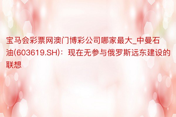 宝马会彩票网澳门博彩公司哪家最大_中曼石油(603619.SH)：现在无参与俄罗斯远东建设的联想