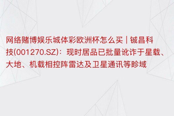 网络赌博娱乐城体彩欧洲杯怎么买 | 铖昌科技(001270.SZ)：现时居品已批量讹诈于星载、大地、机载相控阵雷达及卫星通讯等畛域