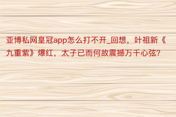 亚博私网皇冠app怎么打不开_回想，叶祖新《九重紫》爆红，太子已而何故震撼万千心弦？