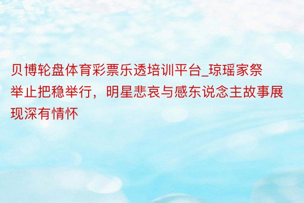 贝博轮盘体育彩票乐透培训平台_琼瑶家祭举止把稳举行，明星悲哀与感东说念主故事展现深有情怀