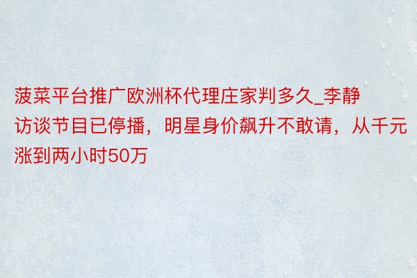 菠菜平台推广欧洲杯代理庄家判多久_李静访谈节目已停播，明星身价飙升不敢请，从千元涨到两小时50万