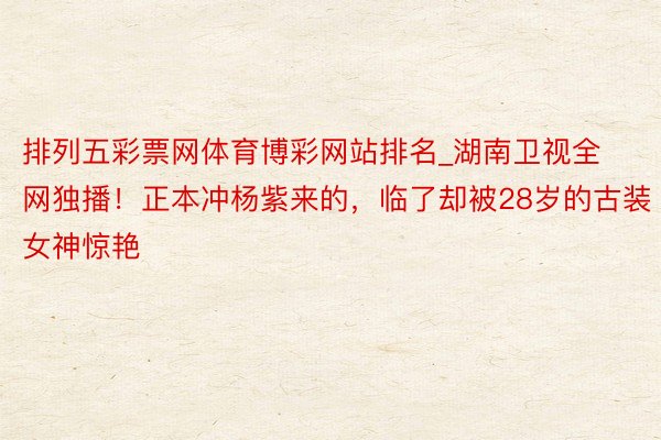 排列五彩票网体育博彩网站排名_湖南卫视全网独播！正本冲杨紫来的，临了却被28岁的古装女神惊艳
