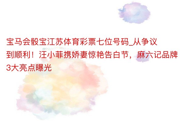 宝马会骰宝江苏体育彩票七位号码_从争议到顺利！汪小菲携娇妻惊艳告白节，麻六记品牌3大亮点曝光