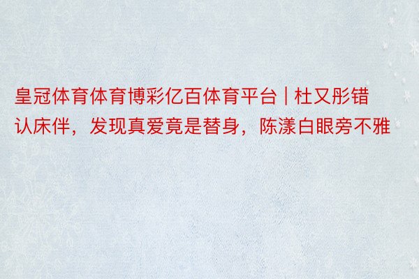 皇冠体育体育博彩亿百体育平台 | 杜又彤错认床伴，发现真爱竟是替身，陈漾白眼旁不雅