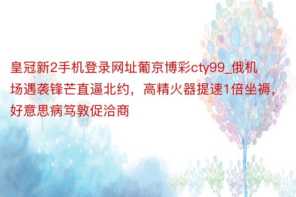 皇冠新2手机登录网址葡京博彩cty99_俄机场遇袭锋芒直逼北约，高精火器提速1倍坐褥，好意思病笃敦促洽商