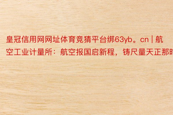 皇冠信用网网址体育竞猜平台绑63yb。cn | 航空工业计量所：航空报国启新程，铸尺量天正那时