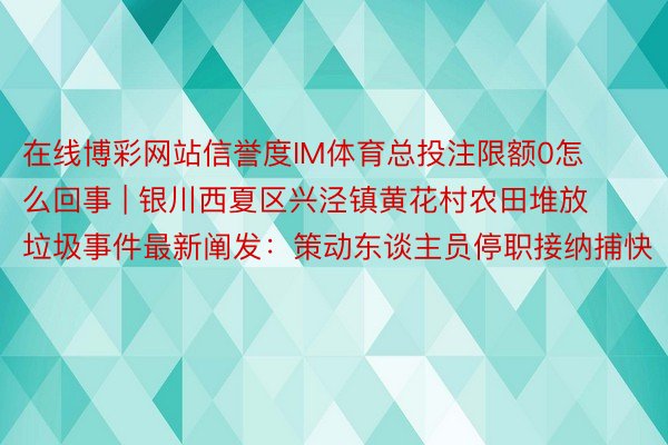 在线博彩网站信誉度IM体育总投注限额0怎么回事 | 银川西夏区兴泾镇黄花村农田堆放垃圾事件最新阐发：策动东谈主员停职接纳捕快