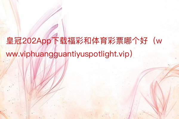 皇冠202App下载福彩和体育彩票哪个好（www.viphuangguantiyuspotlight.vip）