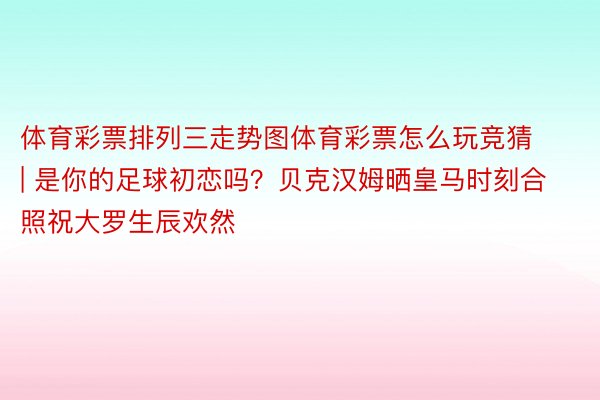 体育彩票排列三走势图体育彩票怎么玩竞猜 | 是你的足球初恋吗？贝克汉姆晒皇马时刻合照祝大罗生辰欢然