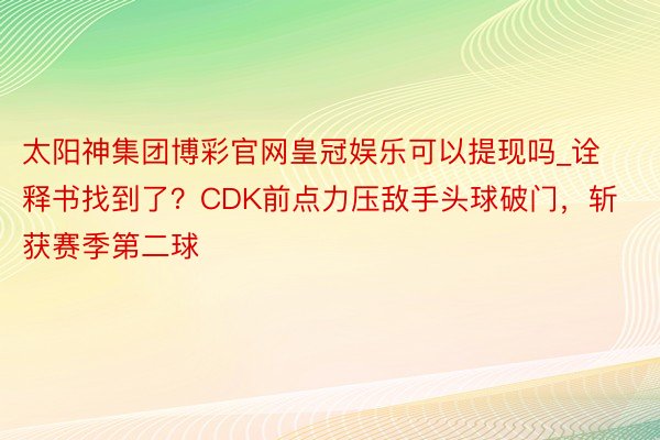 太阳神集团博彩官网皇冠娱乐可以提现吗_诠释书找到了？CDK前点力压敌手头球破门，斩获赛季第二球