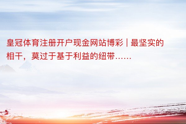 皇冠体育注册开户现金网站博彩 | 最坚实的相干，莫过于基于利益的纽带……
